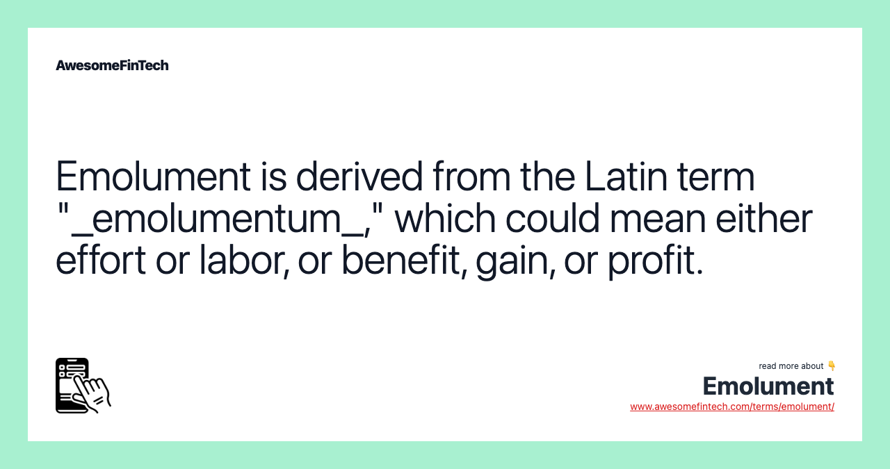 Emolument is derived from the Latin term "_emolumentum_," which could mean either effort or labor, or benefit, gain, or profit.