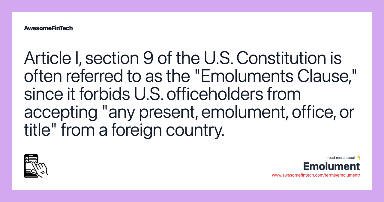 Article I, section 9 of the U.S. Constitution is often referred to as the "Emoluments Clause," since it forbids U.S. officeholders from accepting "any present, emolument, office, or title" from a foreign country.