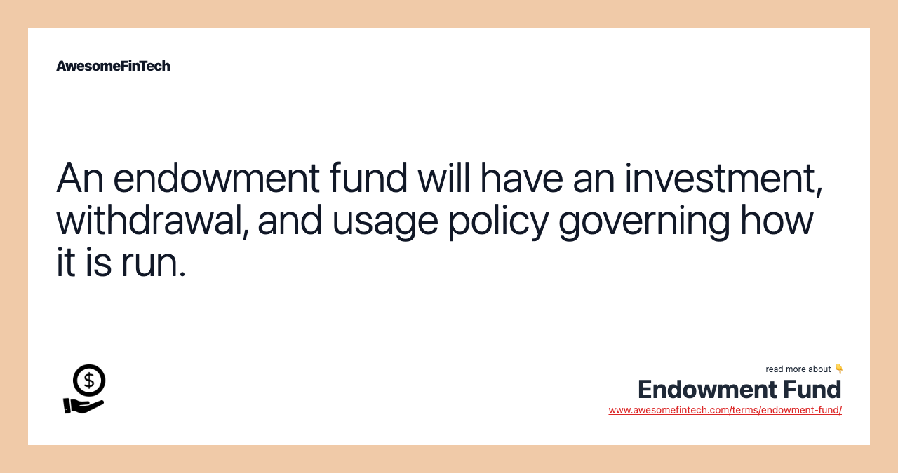 An endowment fund will have an investment, withdrawal, and usage policy governing how it is run.