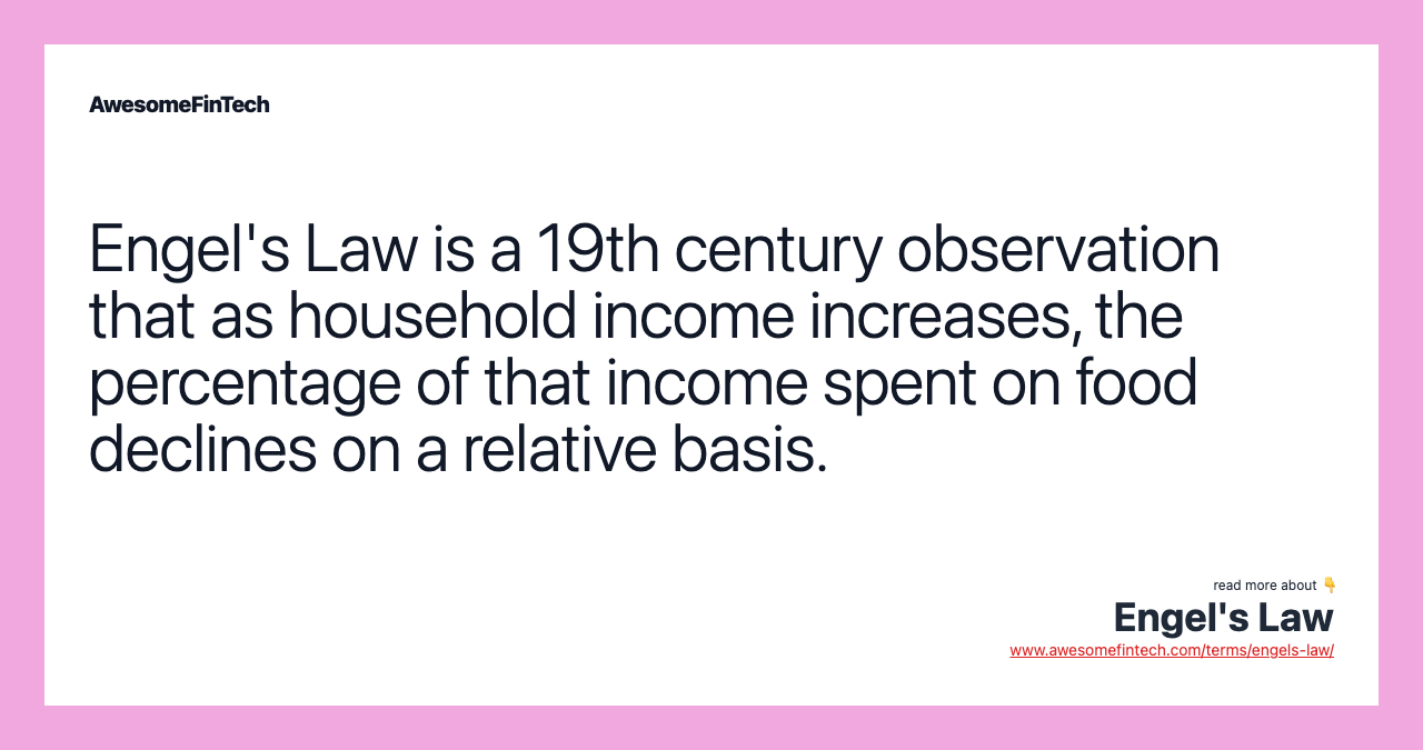 Engel's Law is a 19th century observation that as household income increases, the percentage of that income spent on food declines on a relative basis.