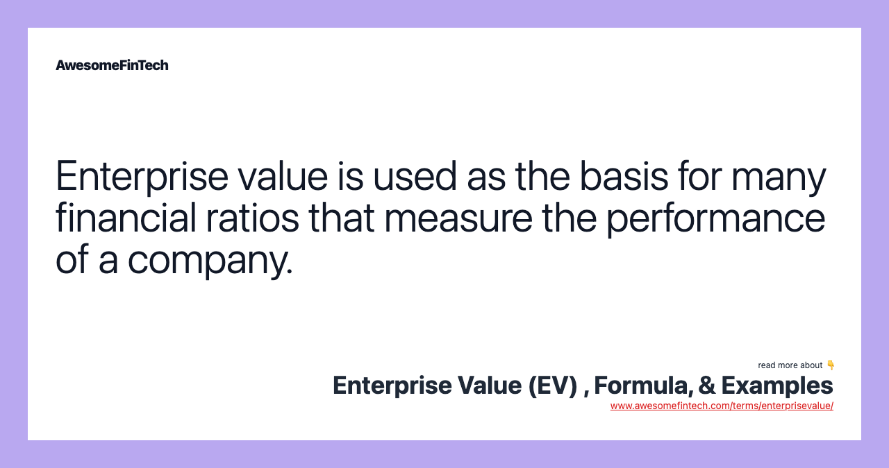 Enterprise value is used as the basis for many financial ratios that measure the performance of a company.