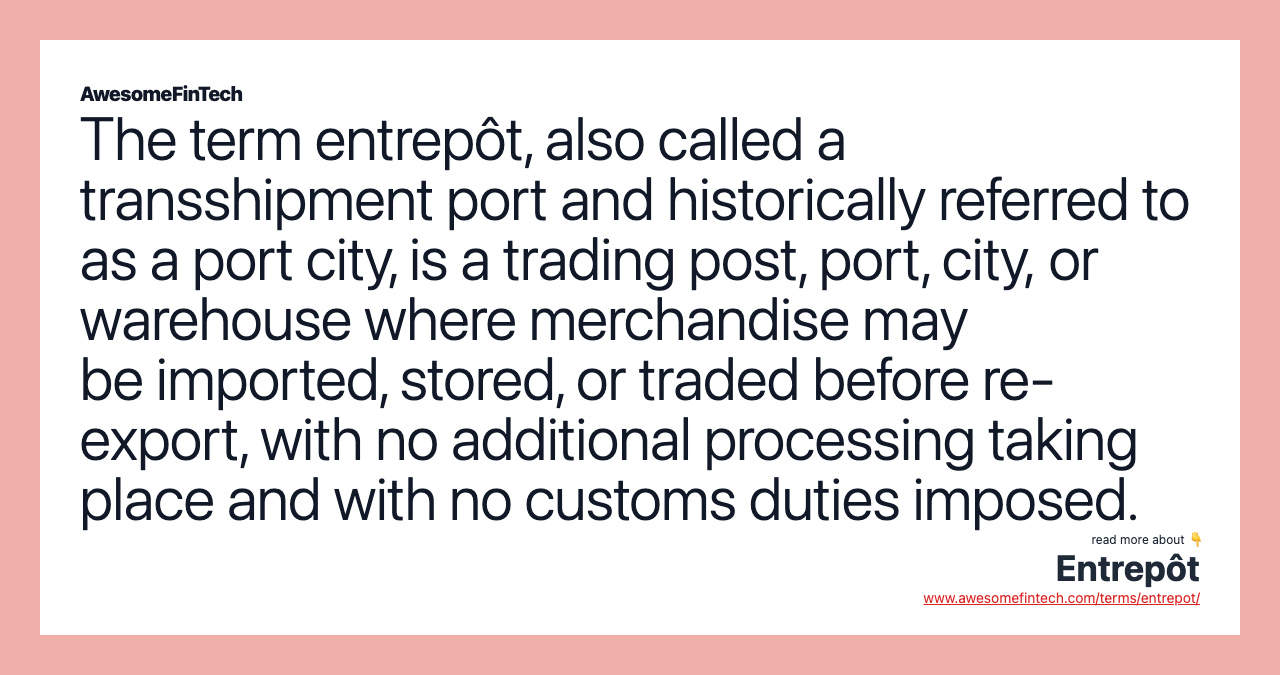 The term entrepôt, also called a transshipment port and historically referred to as a port city, is a trading post, port, city, or warehouse where merchandise may be imported, stored, or traded before re-export, with no additional processing taking place and with no customs duties imposed.