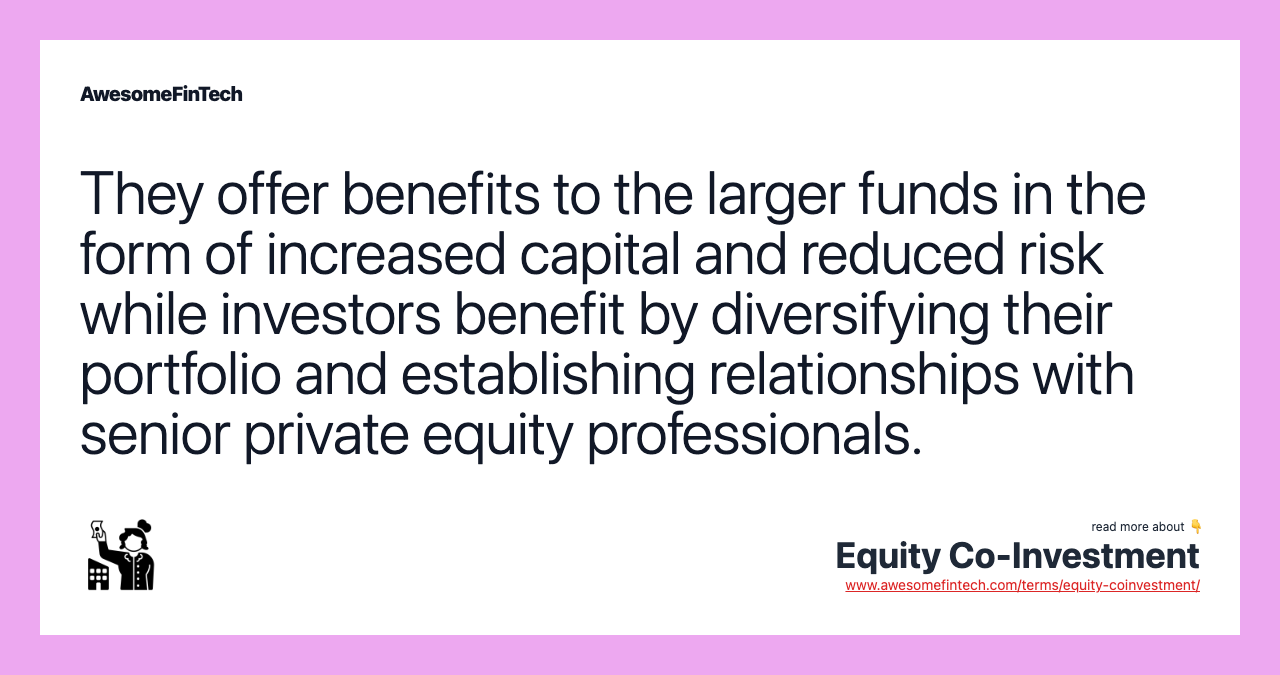 They offer benefits to the larger funds in the form of increased capital and reduced risk while investors benefit by diversifying their portfolio and establishing relationships with senior private equity professionals.