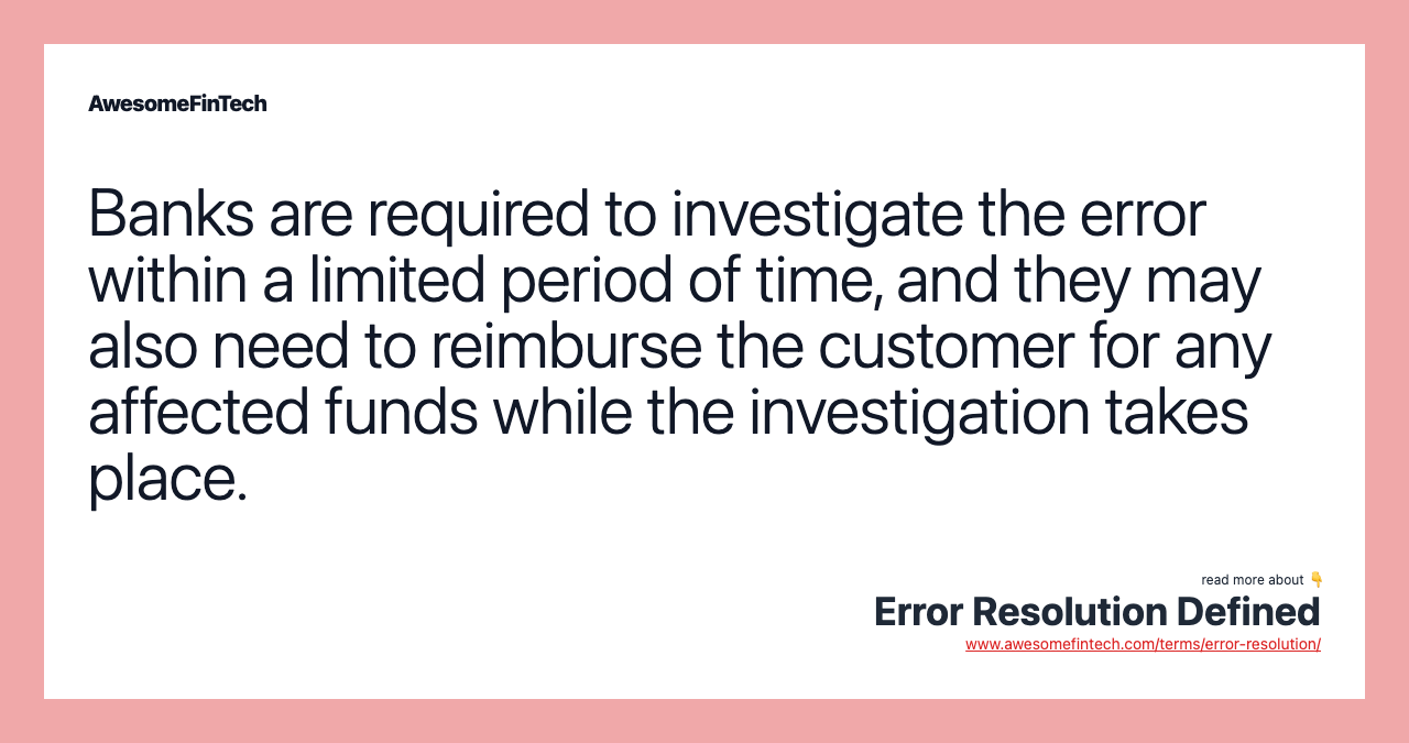 Banks are required to investigate the error within a limited period of time, and they may also need to reimburse the customer for any affected funds while the investigation takes place.
