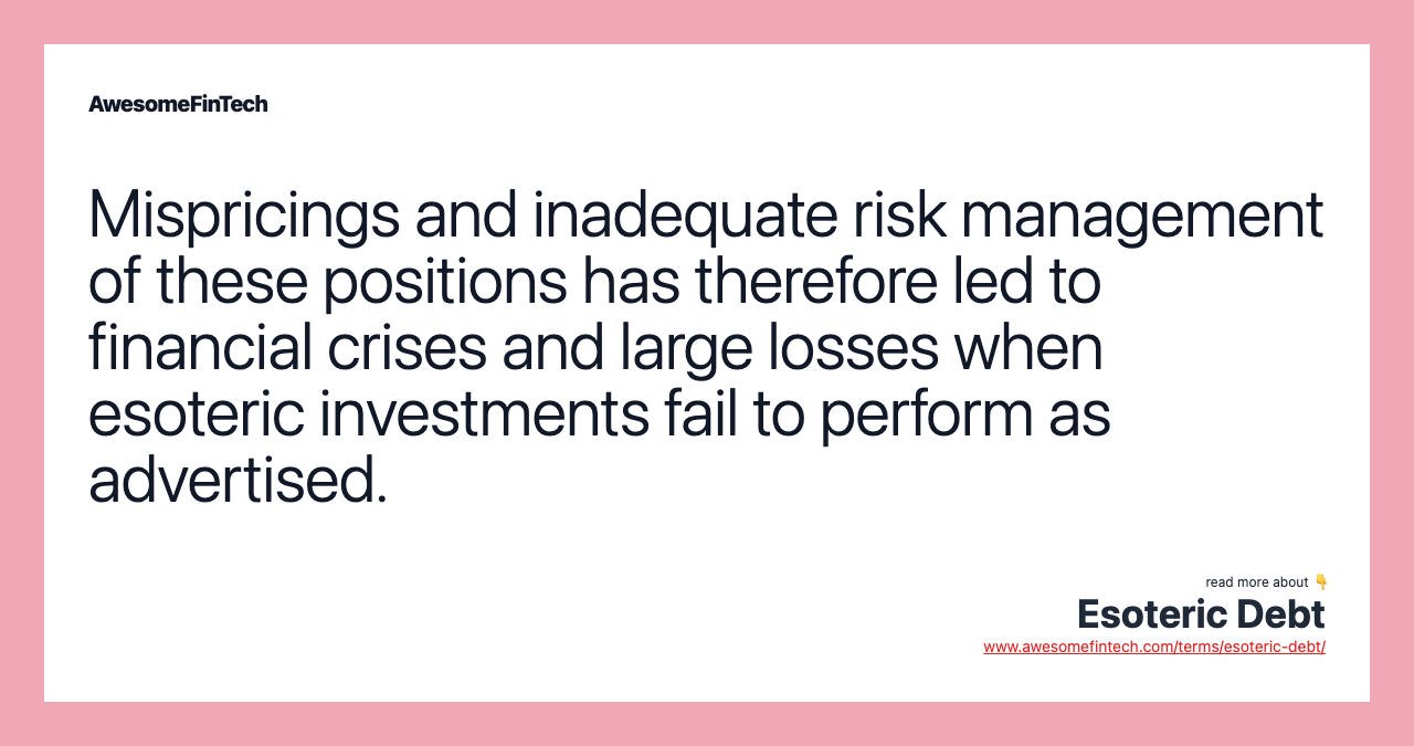 Mispricings and inadequate risk management of these positions has therefore led to financial crises and large losses when esoteric investments fail to perform as advertised.