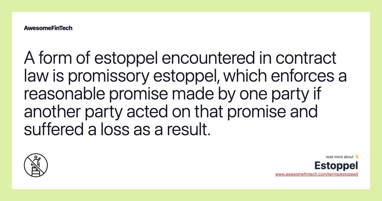 A form of estoppel encountered in contract law is promissory estoppel, which enforces a reasonable promise made by one party if another party acted on that promise and suffered a loss as a result.