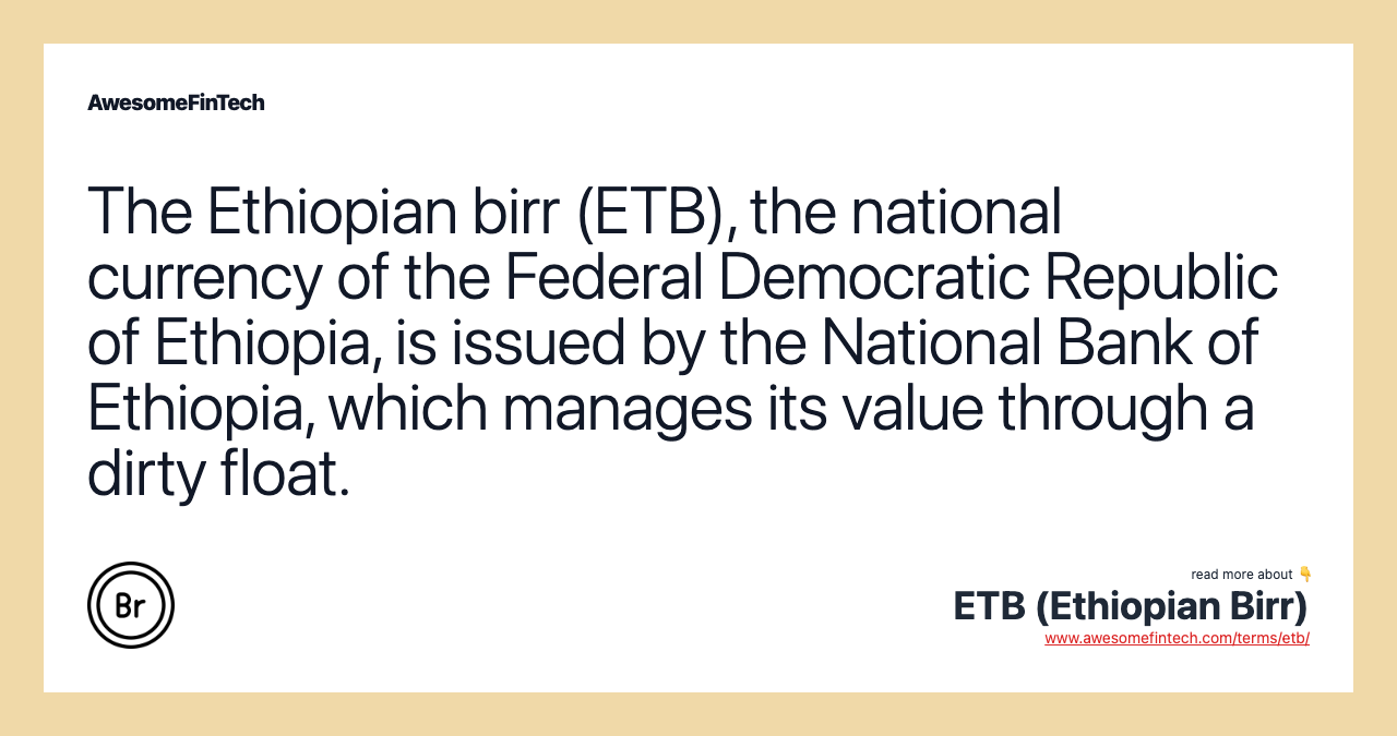 The Ethiopian birr (ETB), the national currency of the Federal Democratic Republic of Ethiopia, is issued by the National Bank of Ethiopia, which manages its value through a dirty float.