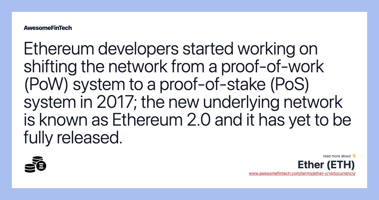 Ethereum developers started working on shifting the network from a proof-of-work (PoW) system to a proof-of-stake (PoS) system in 2017; the new underlying network is known as Ethereum 2.0 and it has yet to be fully released.