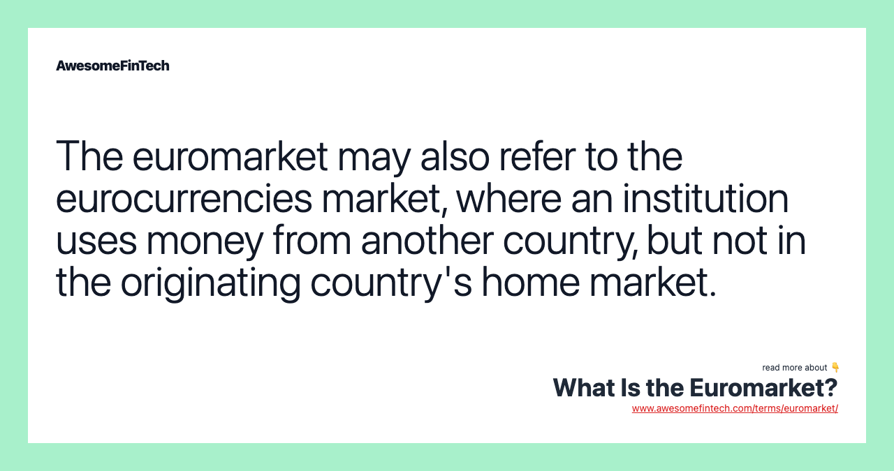 The euromarket may also refer to the eurocurrencies market, where an institution uses money from another country, but not in the originating country's home market.