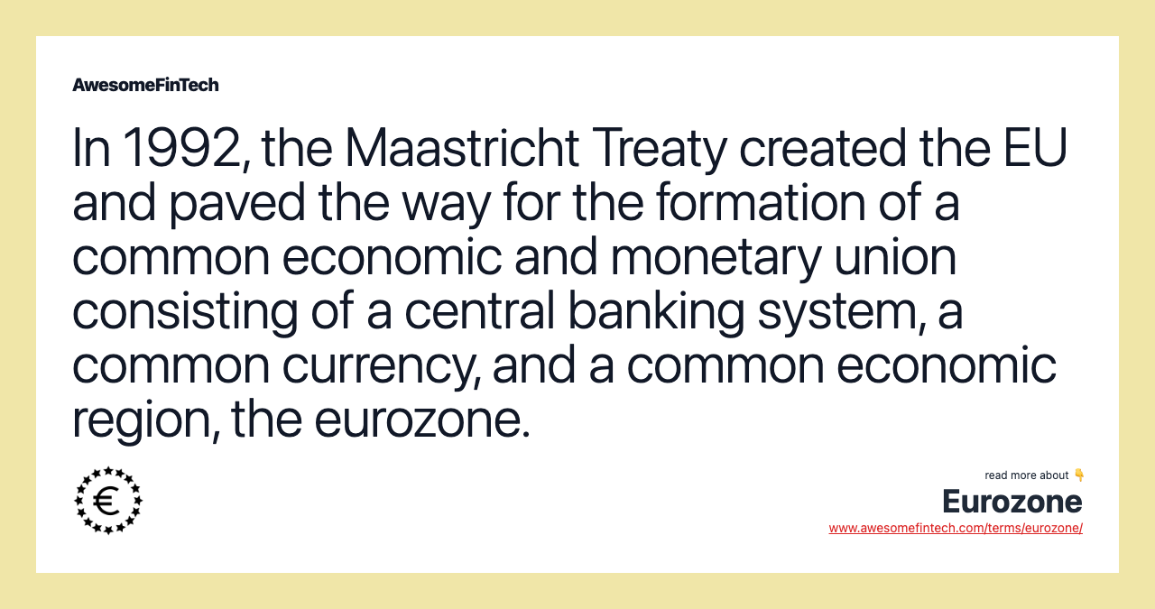 In 1992, the Maastricht Treaty created the EU and paved the way for the formation of a common economic and monetary union consisting of a central banking system, a common currency, and a common economic region, the eurozone.