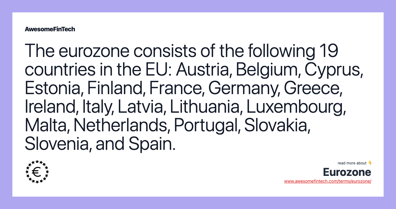 The eurozone consists of the following 19 countries in the EU: Austria, Belgium, Cyprus, Estonia, Finland, France, Germany, Greece, Ireland, Italy, Latvia, Lithuania, Luxembourg, Malta, Netherlands, Portugal, Slovakia, Slovenia, and Spain.