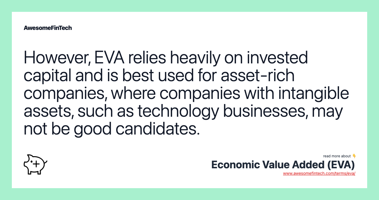 However, EVA relies heavily on invested capital and is best used for asset-rich companies, where companies with intangible assets, such as technology businesses, may not be good candidates.
