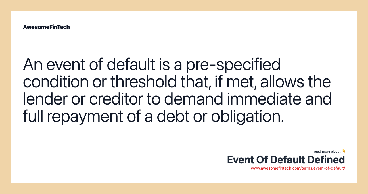 An event of default is a pre-specified condition or threshold that, if met, allows the lender or creditor to demand immediate and full repayment of a debt or obligation.