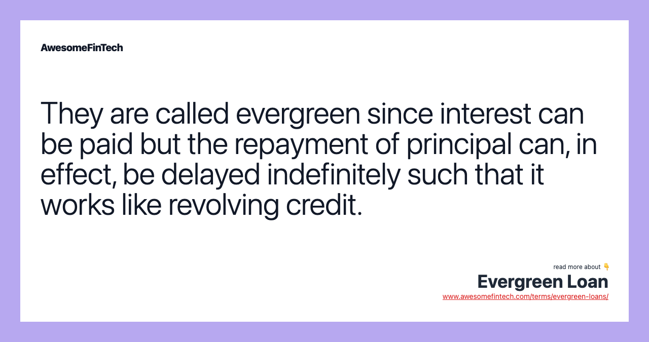 They are called evergreen since interest can be paid but the repayment of principal can, in effect, be delayed indefinitely such that it works like revolving credit.