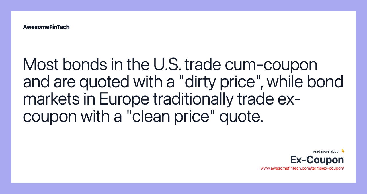 Most bonds in the U.S. trade cum-coupon and are quoted with a "dirty price", while bond markets in Europe traditionally trade ex-coupon with a "clean price" quote.