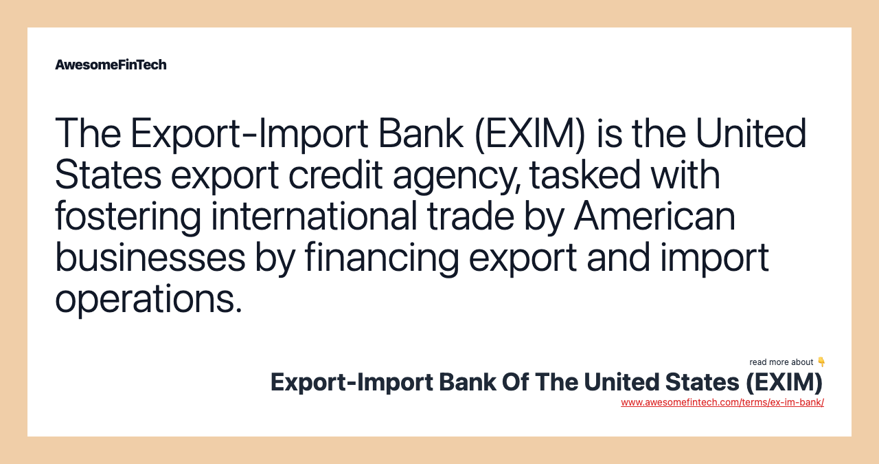 The Export-Import Bank (EXIM) is the United States export credit agency, tasked with fostering international trade by American businesses by financing export and import operations.