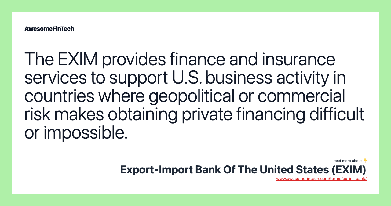 The EXIM provides finance and insurance services to support U.S. business activity in countries where geopolitical or commercial risk makes obtaining private financing difficult or impossible.