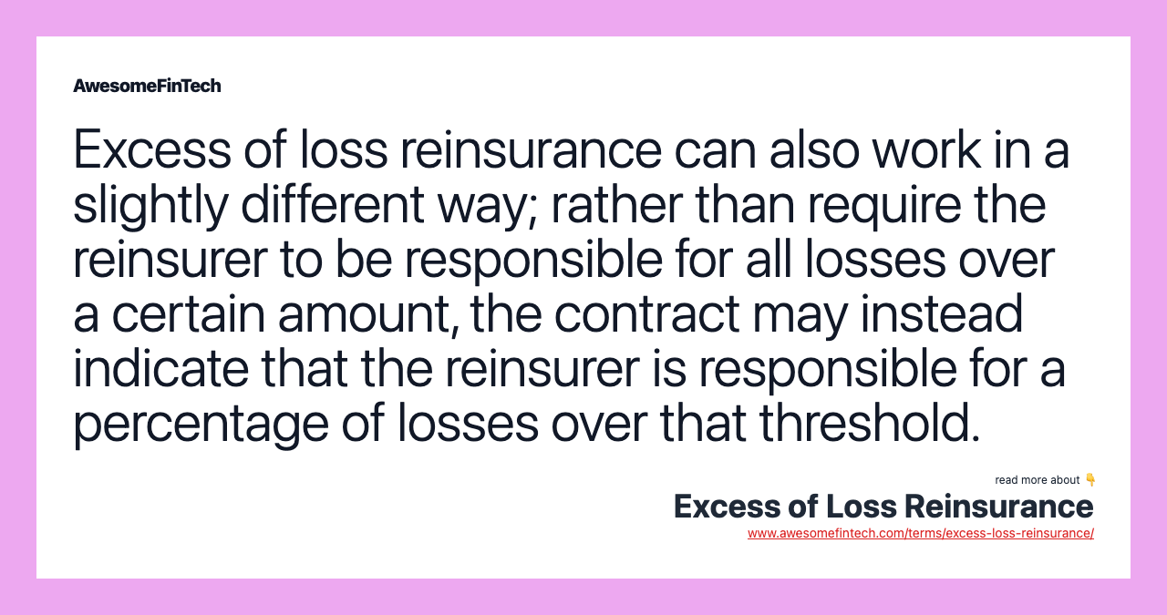 Excess of loss reinsurance can also work in a slightly different way; rather than require the reinsurer to be responsible for all losses over a certain amount, the contract may instead indicate that the reinsurer is responsible for a percentage of losses over that threshold.
