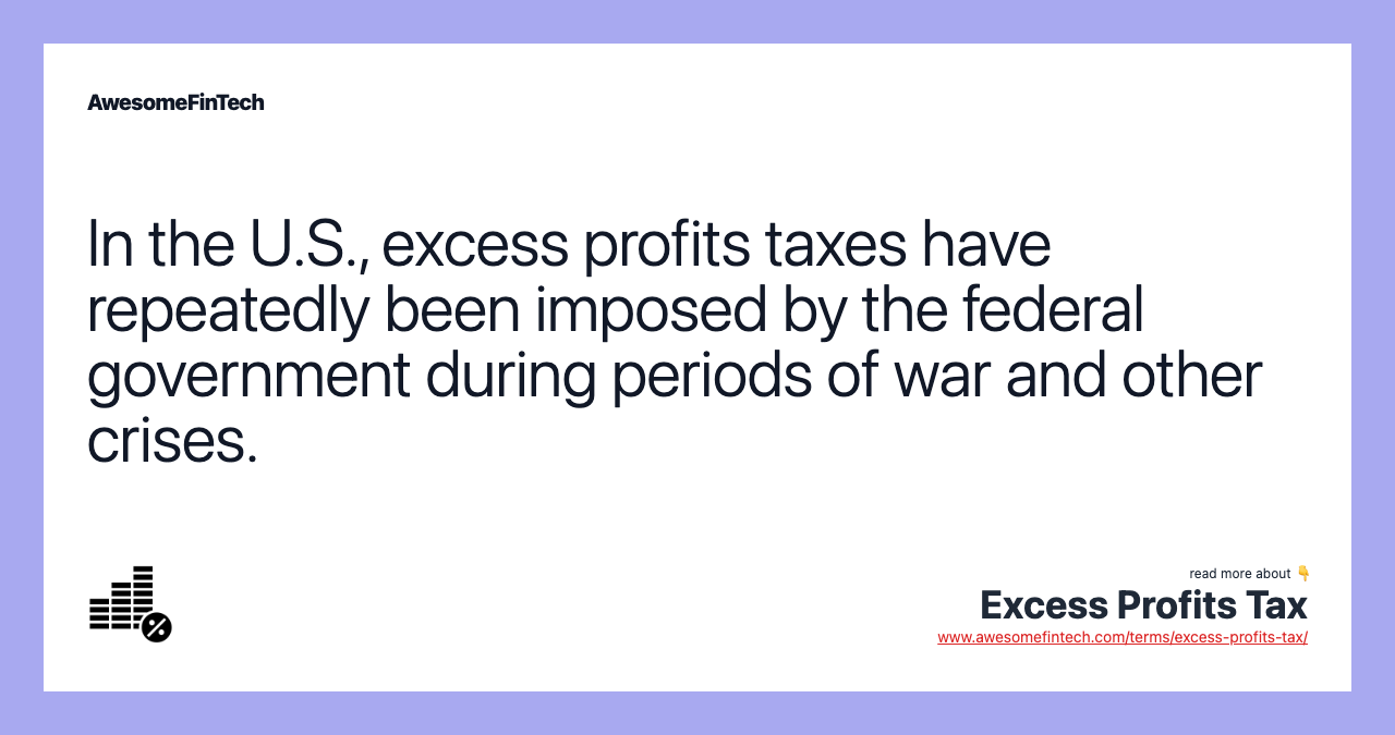 In the U.S., excess profits taxes have repeatedly been imposed by the federal government during periods of war and other crises.