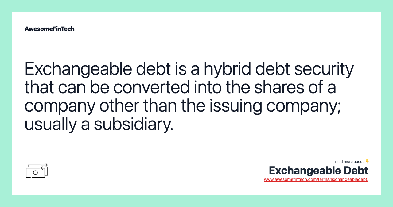 Exchangeable debt is a hybrid debt security that can be converted into the shares of a company other than the issuing company; usually a subsidiary.