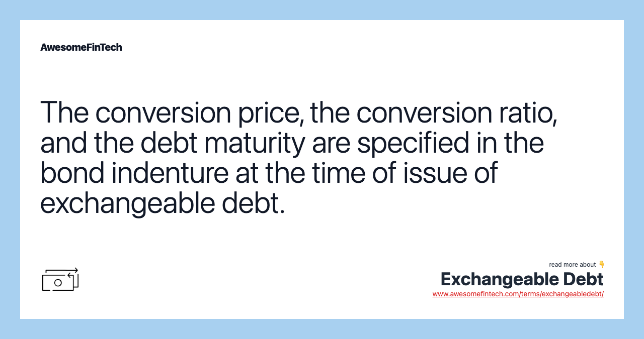 The conversion price, the conversion ratio, and the debt maturity are specified in the bond indenture at the time of issue of exchangeable debt.