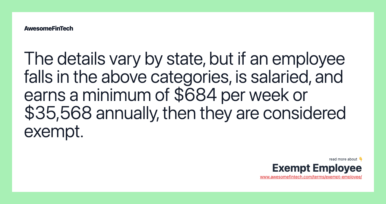 The details vary by state, but if an employee falls in the above categories, is salaried, and earns a minimum of $684 per week or $35,568 annually, then they are considered exempt.