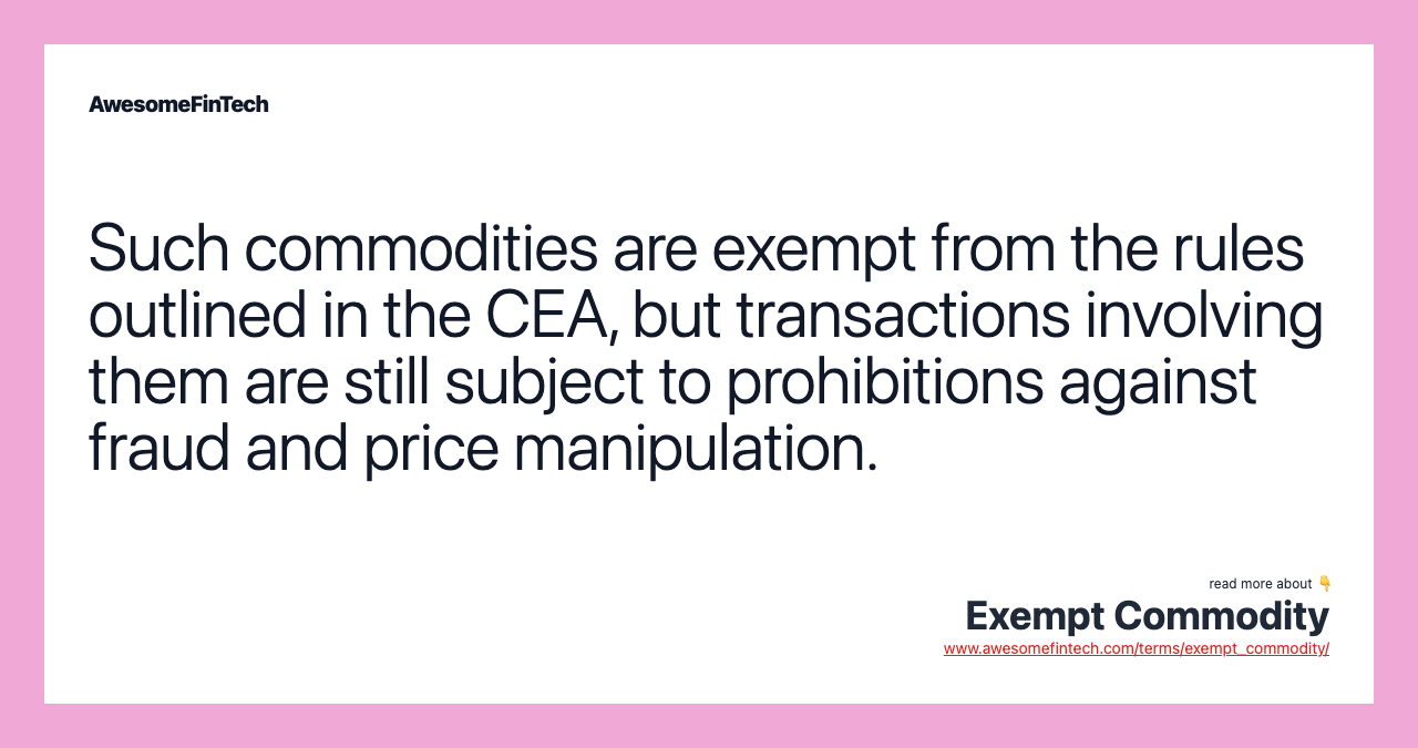 Such commodities are exempt from the rules outlined in the CEA, but transactions involving them are still subject to prohibitions against fraud and price manipulation.