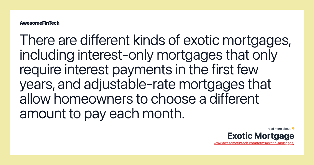 There are different kinds of exotic mortgages, including interest-only mortgages that only require interest payments in the first few years, and adjustable-rate mortgages that allow homeowners to choose a different amount to pay each month.
