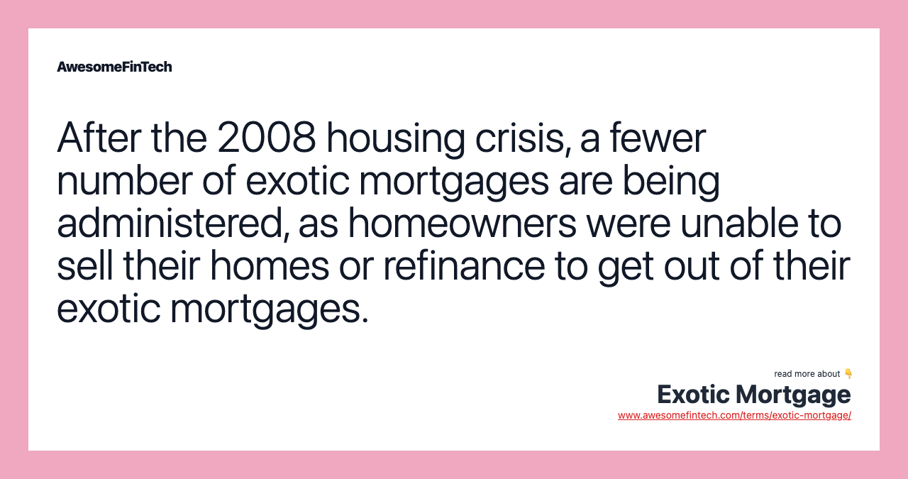 After the 2008 housing crisis, a fewer number of exotic mortgages are being administered, as homeowners were unable to sell their homes or refinance to get out of their exotic mortgages.