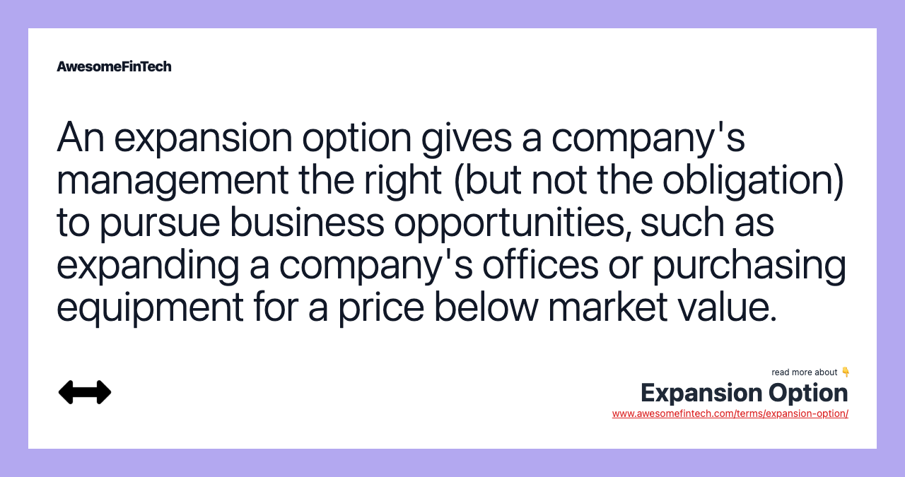 An expansion option gives a company's management the right (but not the obligation) to pursue business opportunities, such as expanding a company's offices or purchasing equipment for a price below market value.