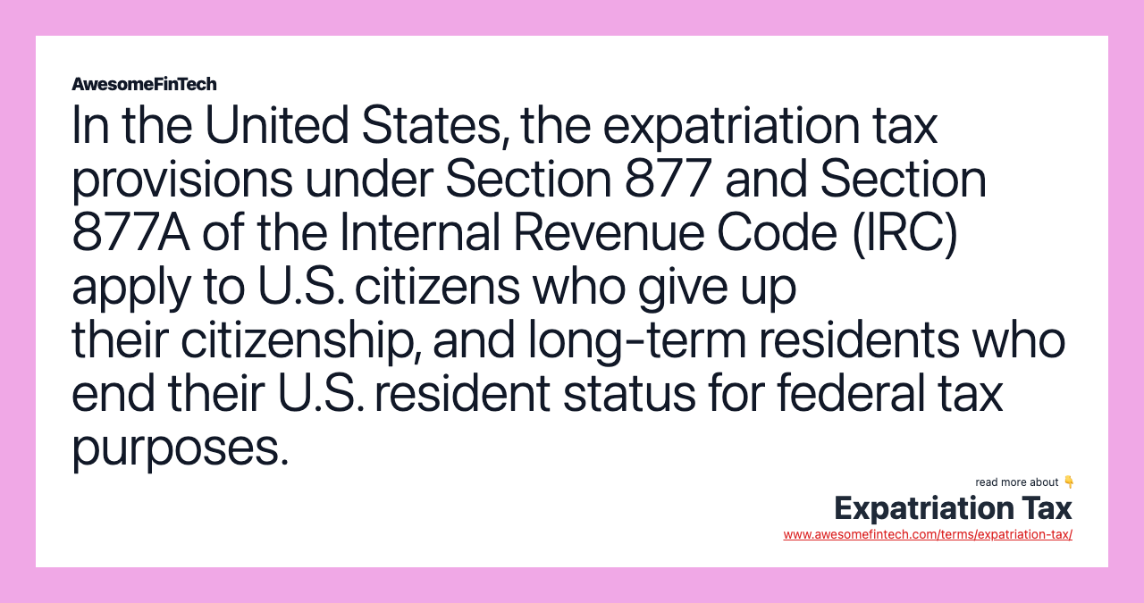 In the United States, the expatriation tax provisions under Section 877 and Section 877A of the Internal Revenue Code (IRC) apply to U.S. citizens who give up their citizenship, and long-term residents who end their U.S. resident status for federal tax purposes.