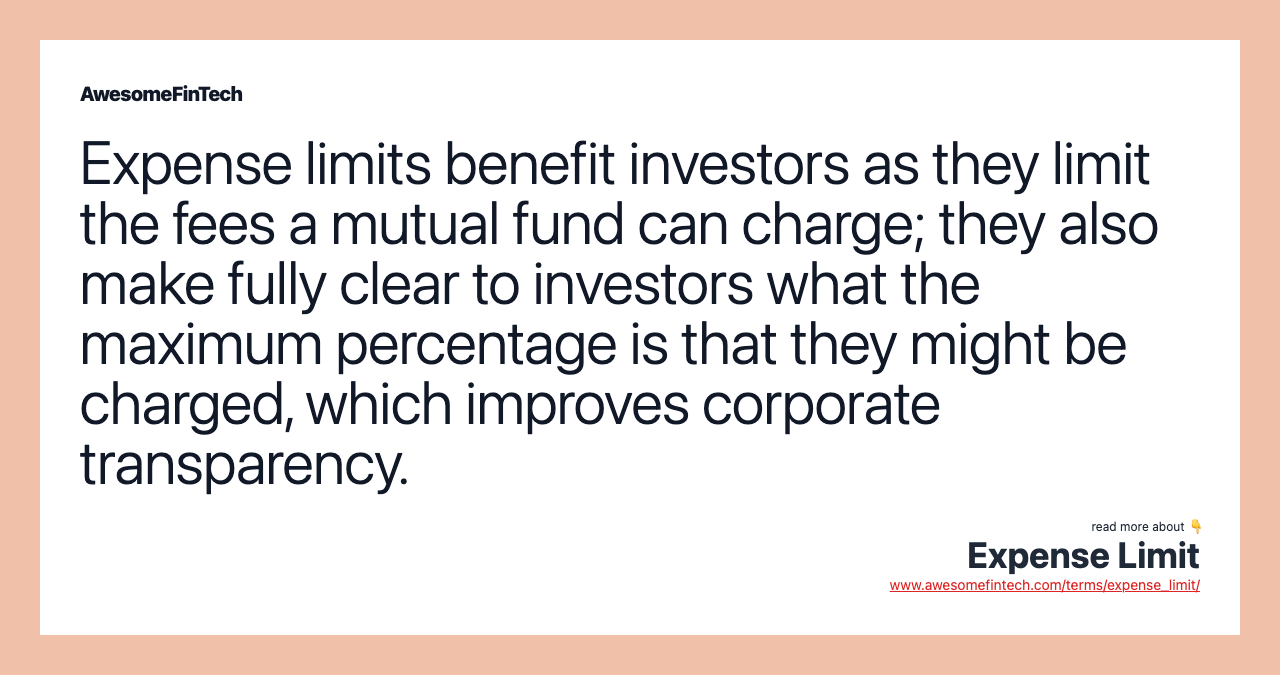 Expense limits benefit investors as they limit the fees a mutual fund can charge; they also make fully clear to investors what the maximum percentage is that they might be charged, which improves corporate transparency.