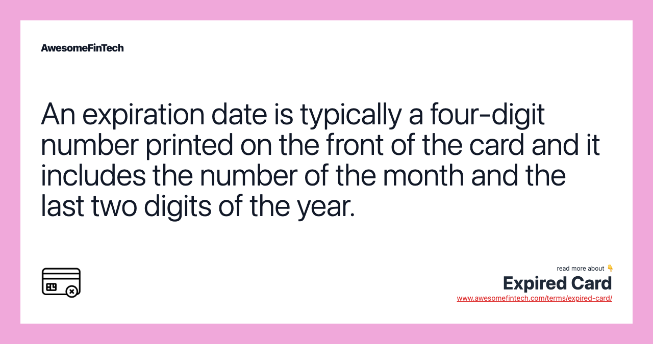 An expiration date is typically a four-digit number printed on the front of the card and it includes the number of the month and the last two digits of the year.