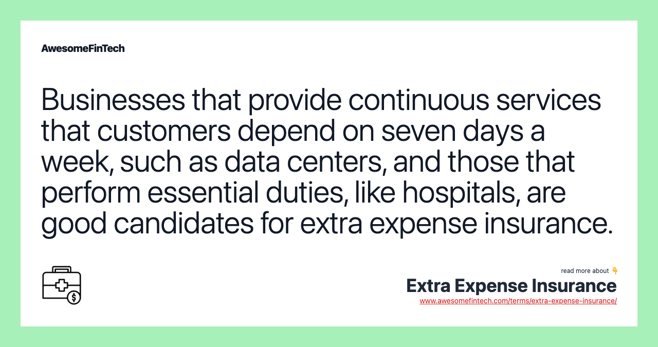 Businesses that provide continuous services that customers depend on seven days a week, such as data centers, and those that perform essential duties, like hospitals, are good candidates for extra expense insurance.