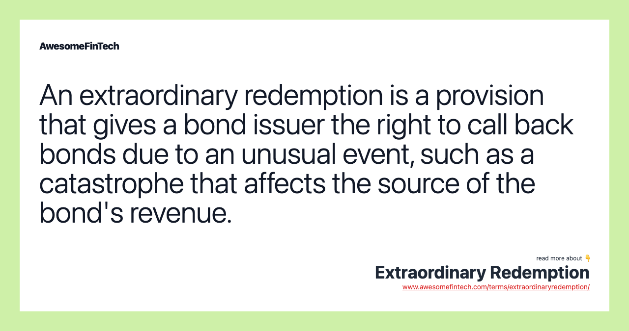 An extraordinary redemption is a provision that gives a bond issuer the right to call back bonds due to an unusual event, such as a catastrophe that affects the source of the bond's revenue.