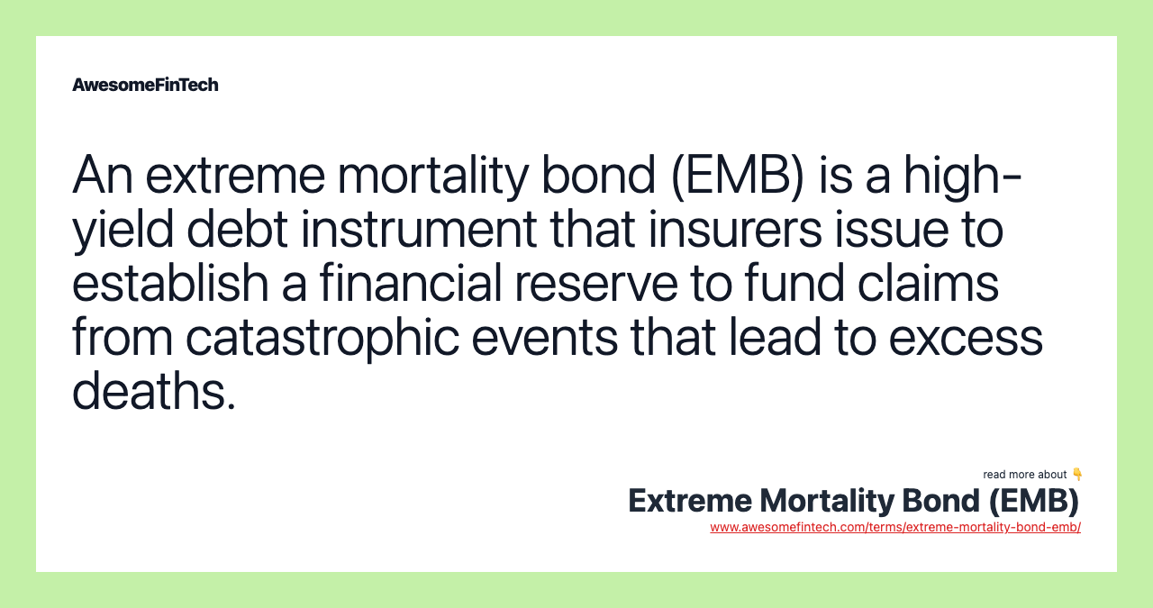 An extreme mortality bond (EMB) is a high-yield debt instrument that insurers issue to establish a financial reserve to fund claims from catastrophic events that lead to excess deaths.