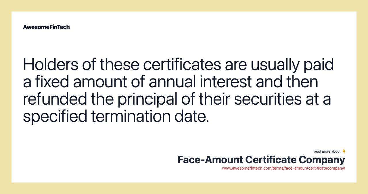 Holders of these certificates are usually paid a fixed amount of annual interest and then refunded the principal of their securities at a specified termination date.