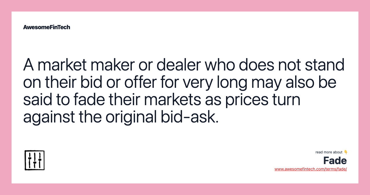 A market maker or dealer who does not stand on their bid or offer for very long may also be said to fade their markets as prices turn against the original bid-ask.