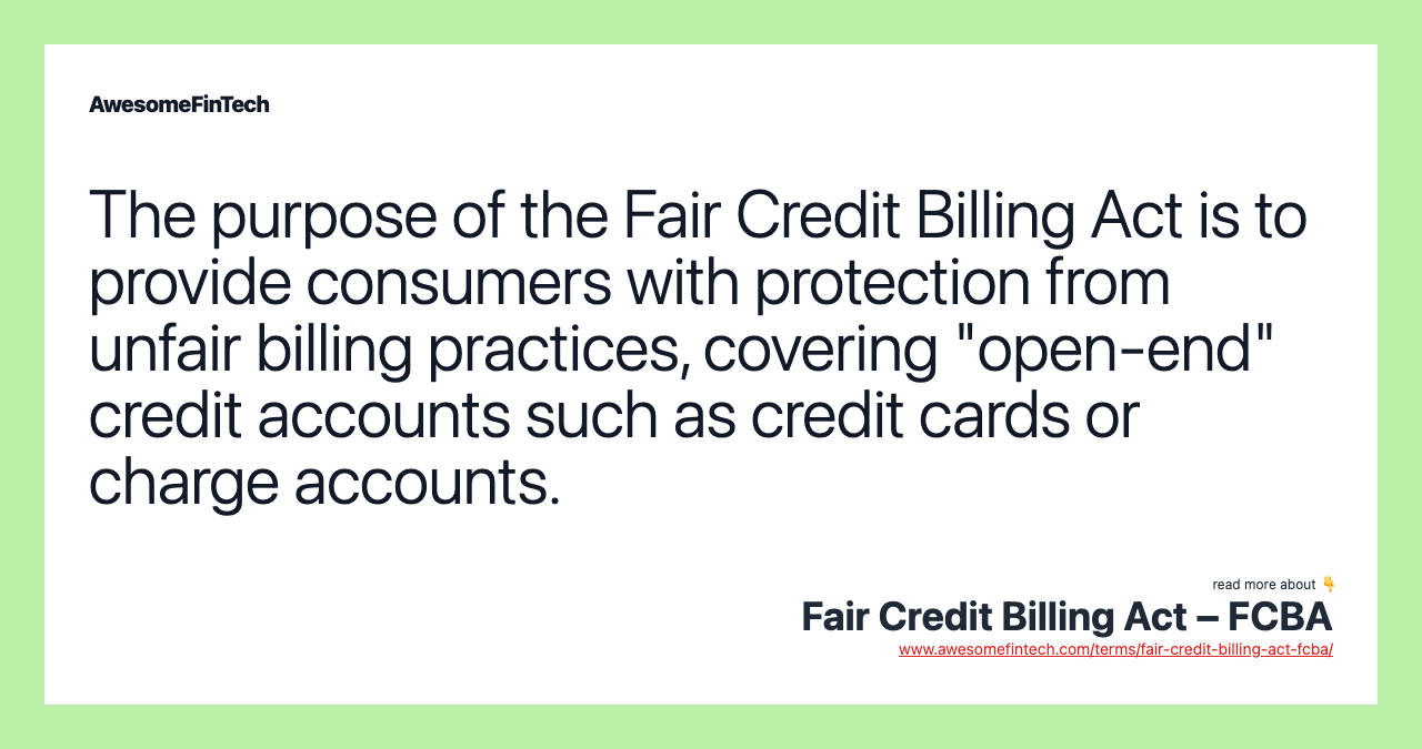 The purpose of the Fair Credit Billing Act is to provide consumers with protection from unfair billing practices, covering "open-end" credit accounts such as credit cards or charge accounts.