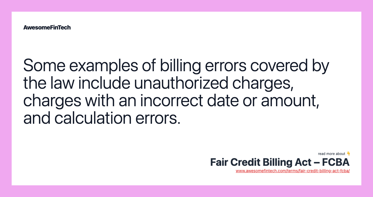 Some examples of billing errors covered by the law include unauthorized charges, charges with an incorrect date or amount, and calculation errors.