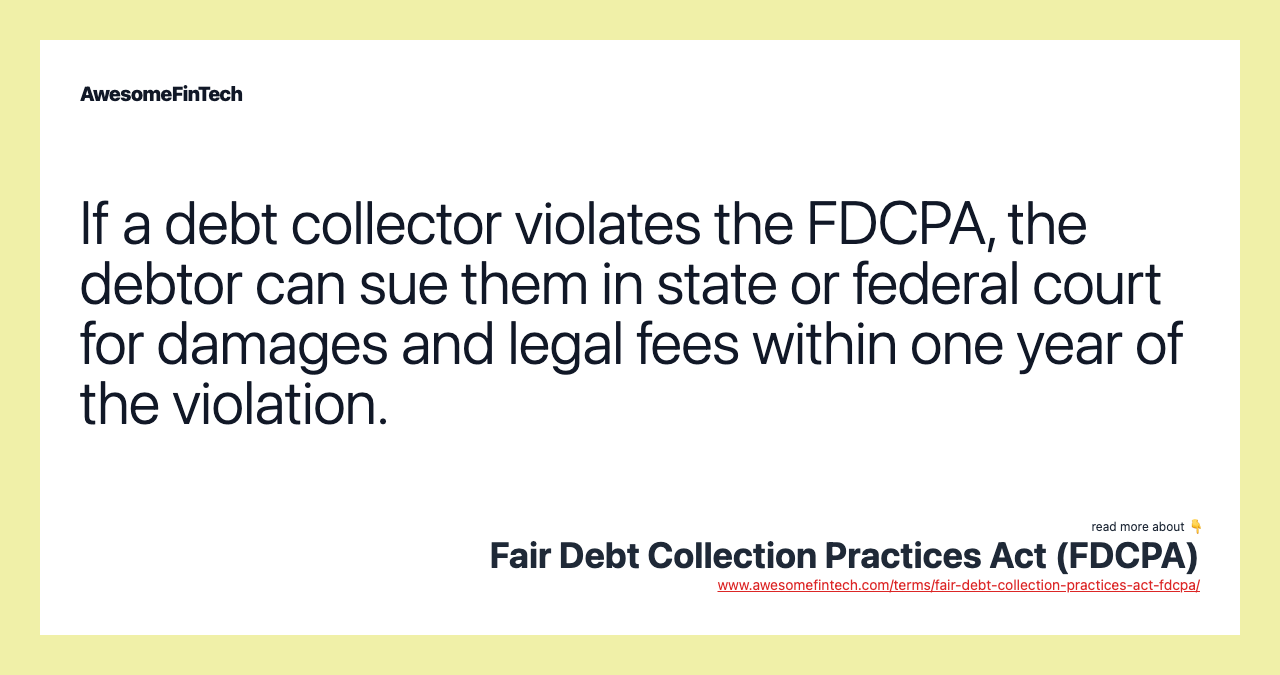 If a debt collector violates the FDCPA, the debtor can sue them in state or federal court for damages and legal fees within one year of the violation.