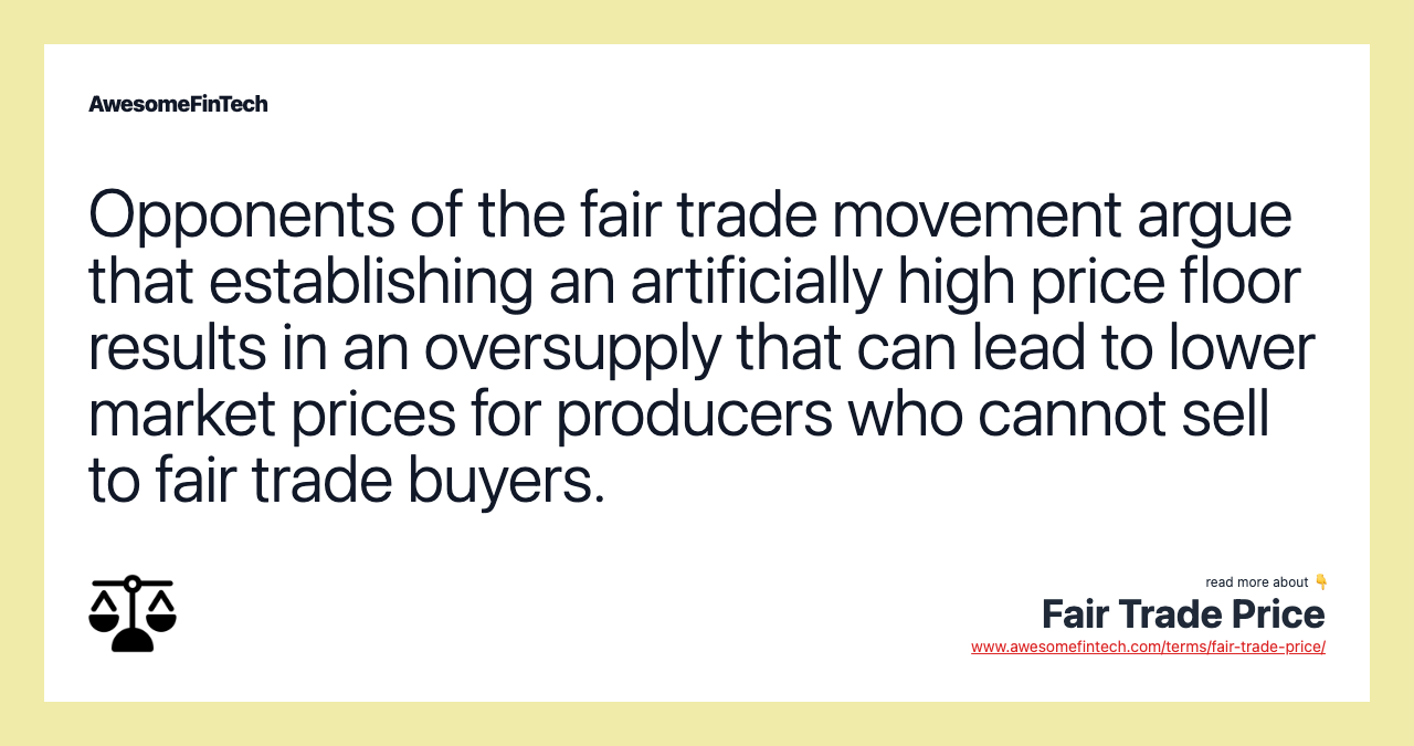 Opponents of the fair trade movement argue that establishing an artificially high price floor results in an oversupply that can lead to lower market prices for producers who cannot sell to fair trade buyers.