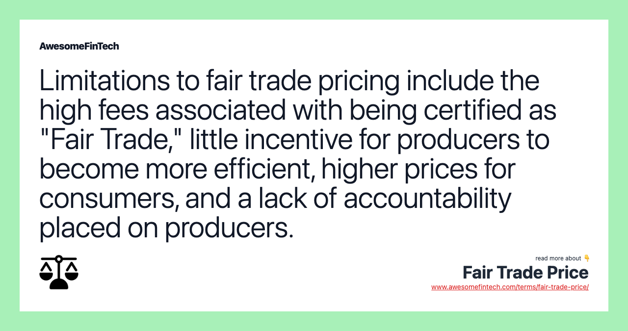 Limitations to fair trade pricing include the high fees associated with being certified as "Fair Trade," little incentive for producers to become more efficient, higher prices for consumers, and a lack of accountability placed on producers.