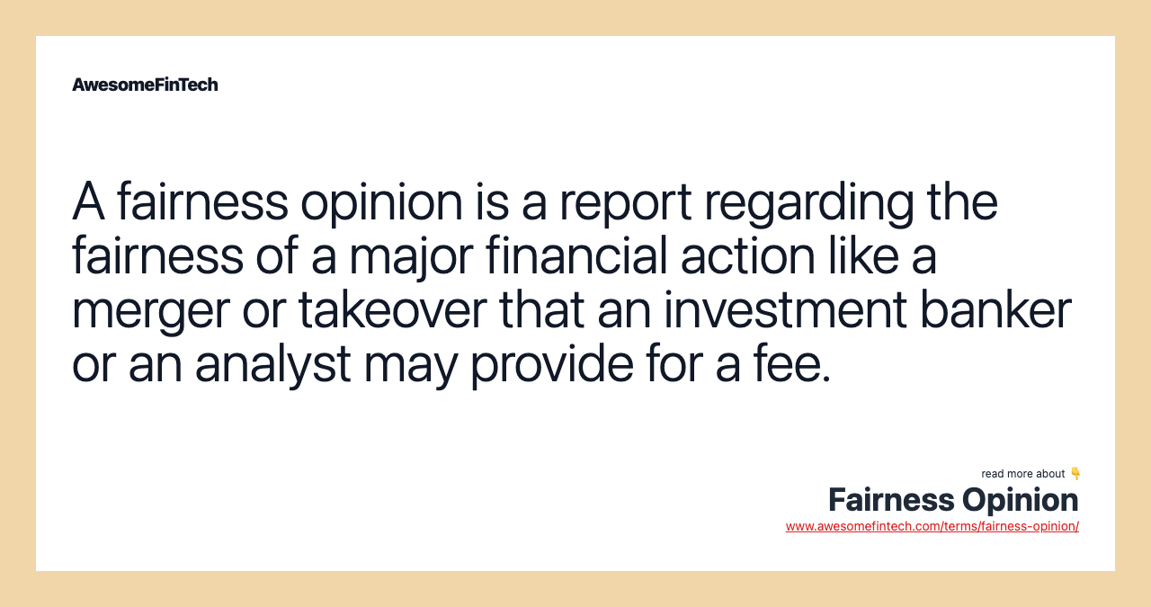 A fairness opinion is a report regarding the fairness of a major financial action like a merger or takeover that an investment banker or an analyst may provide for a fee.