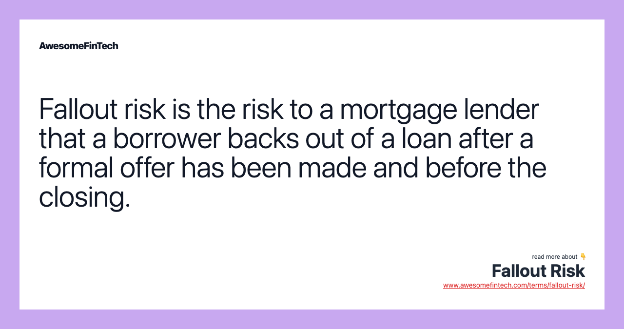 Fallout risk is the risk to a mortgage lender that a borrower backs out of a loan after a formal offer has been made and before the closing.