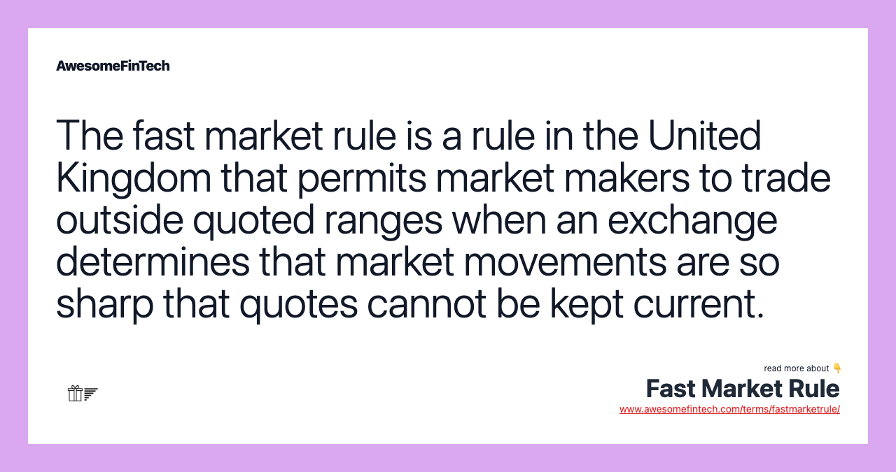 The fast market rule is a rule in the United Kingdom that permits market makers to trade outside quoted ranges when an exchange determines that market movements are so sharp that quotes cannot be kept current.