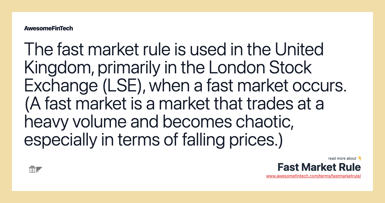 The fast market rule is used in the United Kingdom, primarily in the London Stock Exchange (LSE), when a fast market occurs. (A fast market is a market that trades at a heavy volume and becomes chaotic, especially in terms of falling prices.)