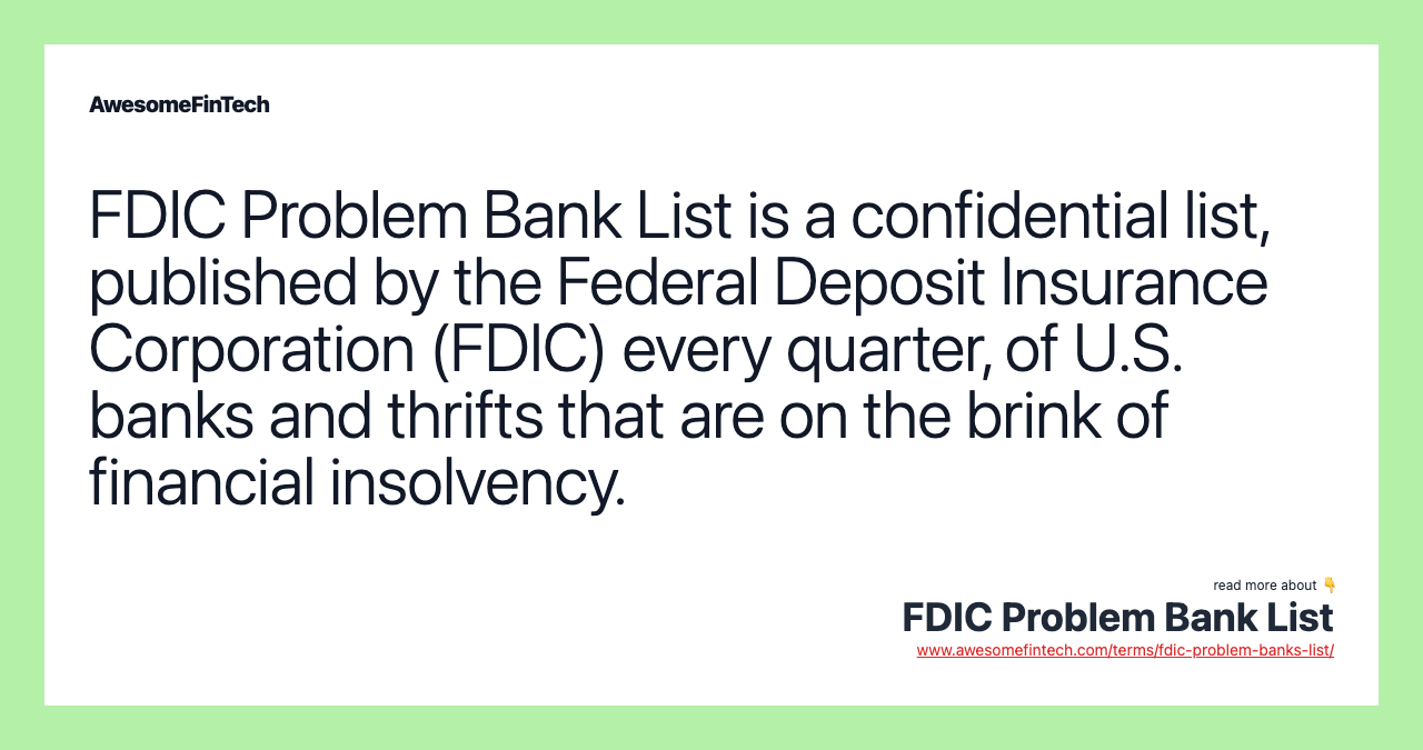 FDIC Problem Bank List is a confidential list, published by the Federal Deposit Insurance Corporation (FDIC) every quarter, of U.S. banks and thrifts that are on the brink of financial insolvency.