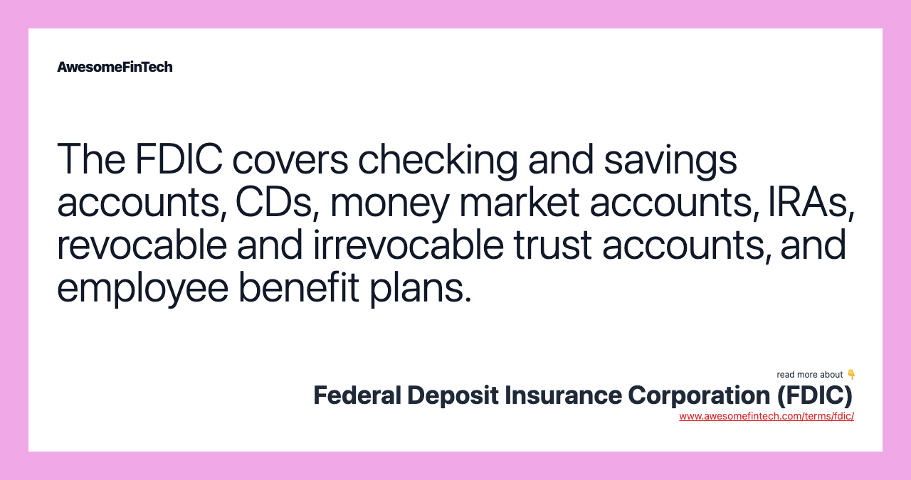 The FDIC covers checking and savings accounts, CDs, money market accounts, IRAs, revocable and irrevocable trust accounts, and employee benefit plans.