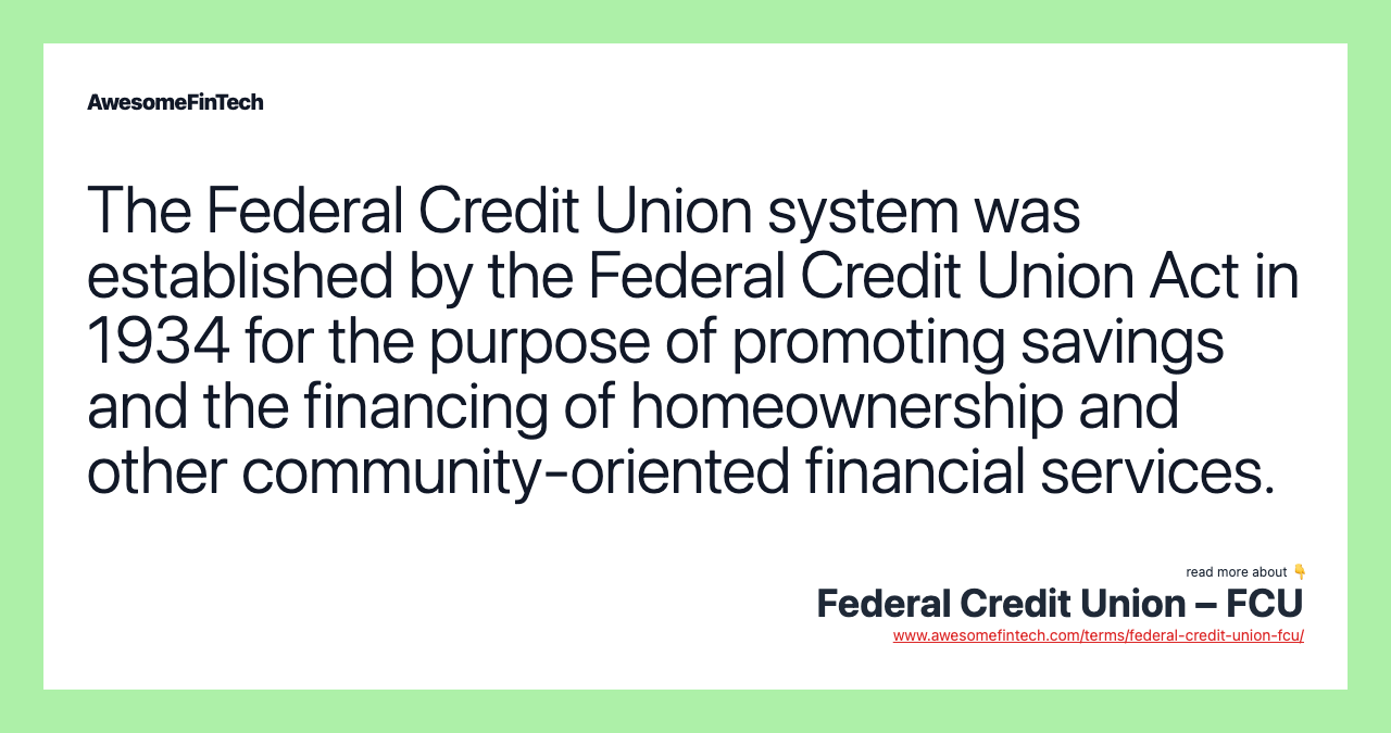 The Federal Credit Union system was established by the Federal Credit Union Act in 1934 for the purpose of promoting savings and the financing of homeownership and other community-oriented financial services.